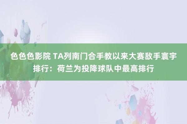 色色色影院 TA列南门合手教以来大赛敌手寰宇排行：荷兰为投降球队中最高排行