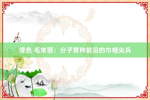 淫色 毛常丽：分子育种前沿的巾帼尖兵