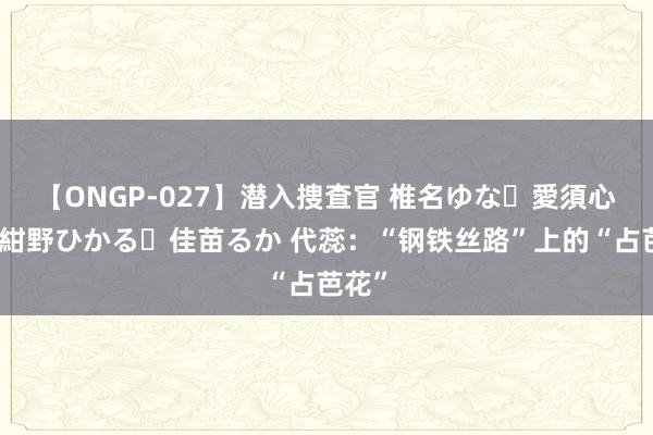 【ONGP-027】潜入捜査官 椎名ゆな・愛須心亜・紺野ひかる・佳苗るか 代蕊：“钢铁丝路”上的“占芭花”