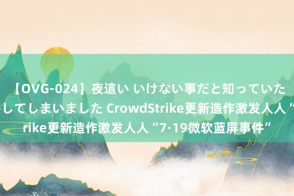 【OVG-024】夜這い いけない事だと知っていたけど生中出しまで許してしまいました CrowdStrike更新造作激发人人“7·19微软蓝屏事件”