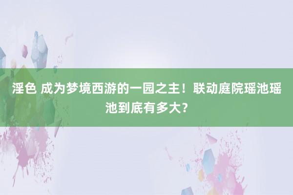 淫色 成为梦境西游的一园之主！联动庭院瑶池瑶池到底有多大？