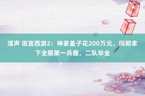 淫声 诳言西游2：神豪盖子花200万元，同期拿下全服第一兵器，二队毕业