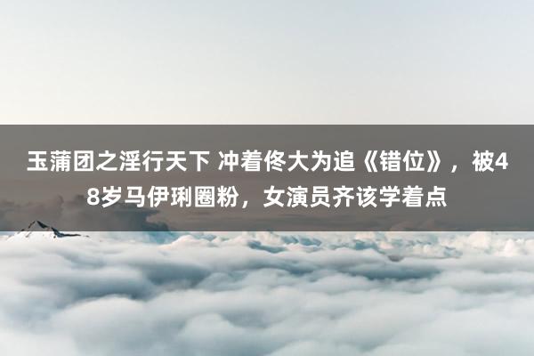 玉蒲团之淫行天下 冲着佟大为追《错位》，被48岁马伊琍圈粉，女演员齐该学着点