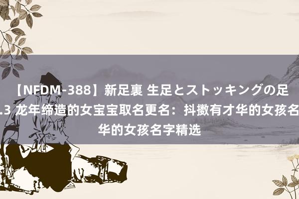 【NFDM-388】新足裏 生足とストッキングの足裏 Vol.3 龙年缔造的女宝宝取名更名：抖擞有才华的女孩名字精选