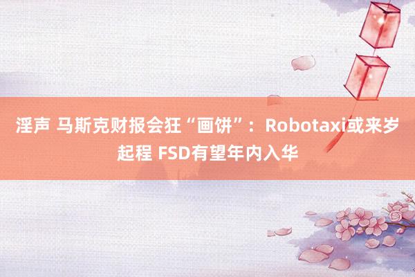 淫声 马斯克财报会狂“画饼”：Robotaxi或来岁起程 FSD有望年内入华