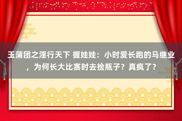 玉蒲团之淫行天下 握娃娃：小时爱长跑的马继业，为何长大比赛时去捡瓶子？真疯了？