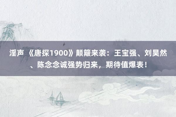 淫声 《唐探1900》颠簸来袭：王宝强、刘昊然、陈念念诚强势归来，期待值爆表！