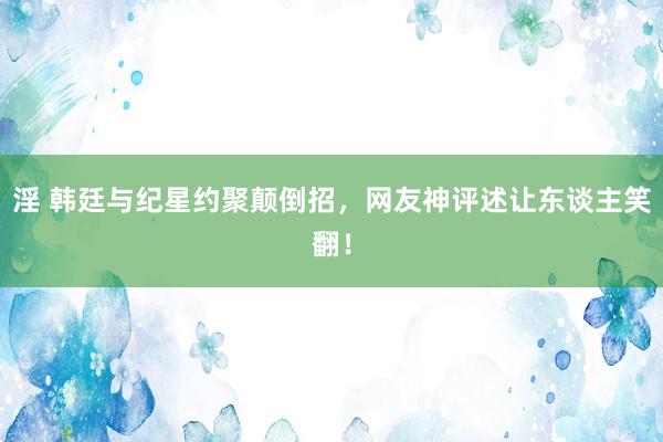 淫 韩廷与纪星约聚颠倒招，网友神评述让东谈主笑翻！