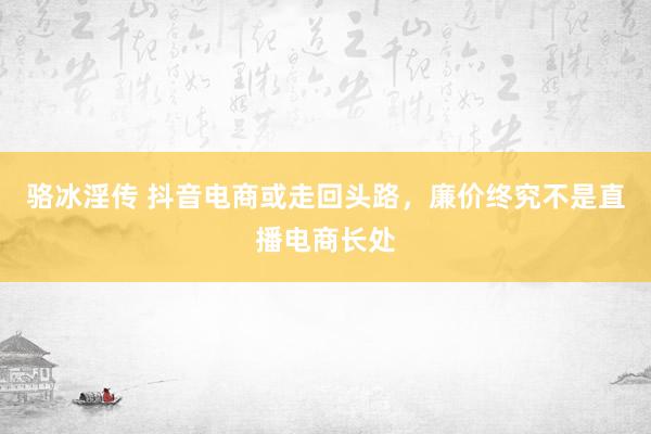 骆冰淫传 抖音电商或走回头路，廉价终究不是直播电商长处