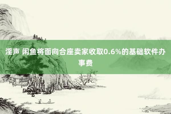 淫声 闲鱼将面向合座卖家收取0.6%的基础软件办事费