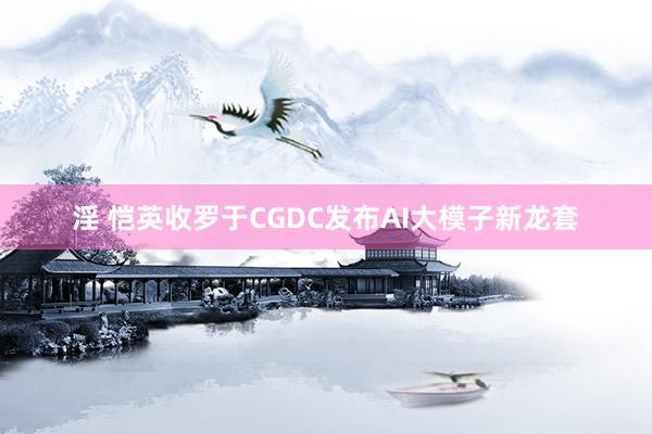 淫 恺英收罗于CGDC发布AI大模子新龙套