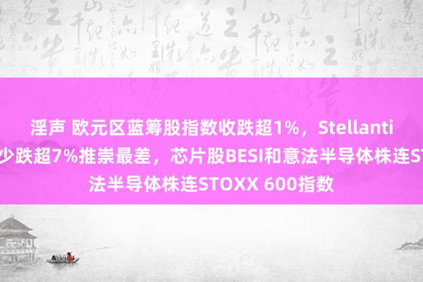 淫声 欧元区蓝筹股指数收跌超1%，Stellantis、开云集团至少跌超7%推崇最差，芯片股BESI和意法半导体株连STOXX 600指数