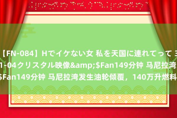 【FN-084】Hでイケない女 私を天国に連れてって 3</a>2007-11-04クリスタル映像&$Fan149分钟 马尼拉湾发生油轮倾覆，140万升燃料恐知道