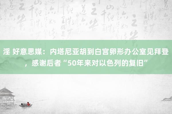 淫 好意思媒：内塔尼亚胡到白宫卵形办公室见拜登，感谢后者“50年来对以色列的复旧”