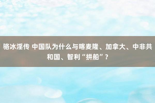 骆冰淫传 中国队为什么与喀麦隆、加拿大、中非共和国、智利“拼船”？