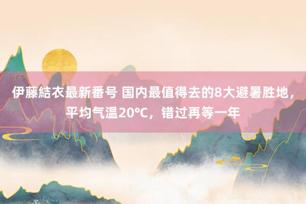 伊藤結衣最新番号 国内最值得去的8大避暑胜地，平均气温20℃，错过再等一年