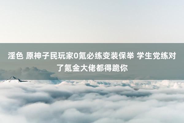 淫色 原神子民玩家0氪必练变装保举 学生党练对了氪金大佬都得跪你