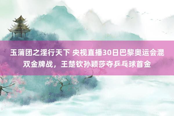 玉蒲团之淫行天下 央视直播30日巴黎奥运会混双金牌战，王楚钦孙颖莎夺乒乓球首金