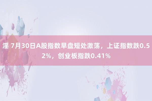 淫 7月30日A股指数早盘短处激荡，上证指数跌0.52%，创业板指跌0.41%