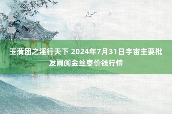 玉蒲团之淫行天下 2024年7月31日宇宙主要批发阛阓金丝枣价钱行情