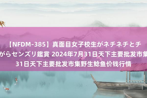 【NFDM-385】真面目女子校生がネチネチとチ●ポをバカにしながらセンズリ鑑賞 2024年7月31日天下主要批发市集野生鲶鱼价钱行情