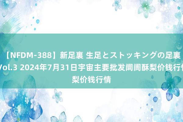 【NFDM-388】新足裏 生足とストッキングの足裏 Vol.3 2024年7月31日宇宙主要批发阛阓酥梨价钱行情