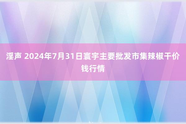 淫声 2024年7月31日寰宇主要批发市集辣椒干价钱行情