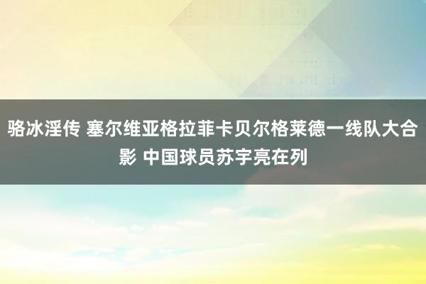 骆冰淫传 塞尔维亚格拉菲卡贝尔格莱德一线队大合影 中国球员苏宇亮在列