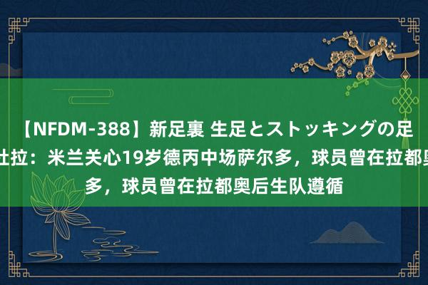 【NFDM-388】新足裏 生足とストッキングの足裏 Vol.3 佩杜拉：米兰关心19岁德丙中场萨尔多，球员曾在拉都奥后生队遵循