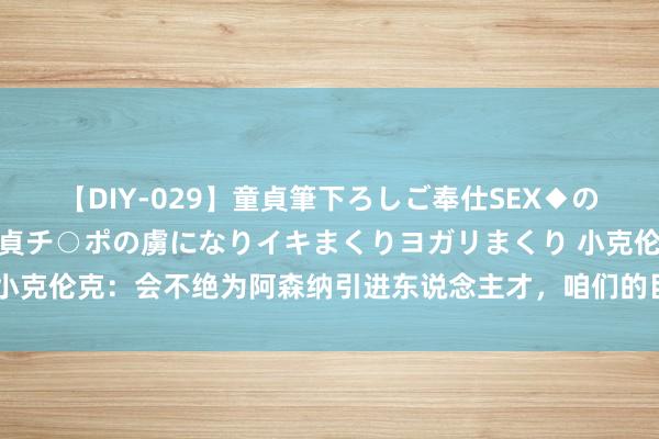 【DIY-029】童貞筆下ろしご奉仕SEX◆のはずが媚薬で一転！！童貞チ○ポの虜になりイキまくりヨガリまくり 小克伦克：会不绝为阿森纳引进东说念主才，咱们的目的恒久是英超冠军