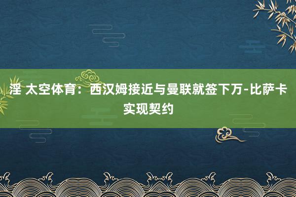 淫 太空体育：西汉姆接近与曼联就签下万-比萨卡实现契约