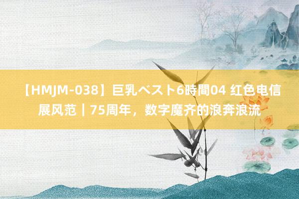 【HMJM-038】巨乳ベスト6時間04 红色电信展风范｜75周年，数字魔齐的浪奔浪流