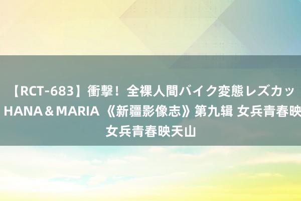 【RCT-683】衝撃！全裸人間バイク変態レズカップル HANA＆MARIA 《新疆影像志》第九辑 女兵青春映天山