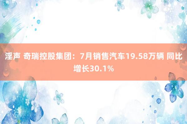 淫声 奇瑞控股集团：7月销售汽车19.58万辆 同比增长30.1%