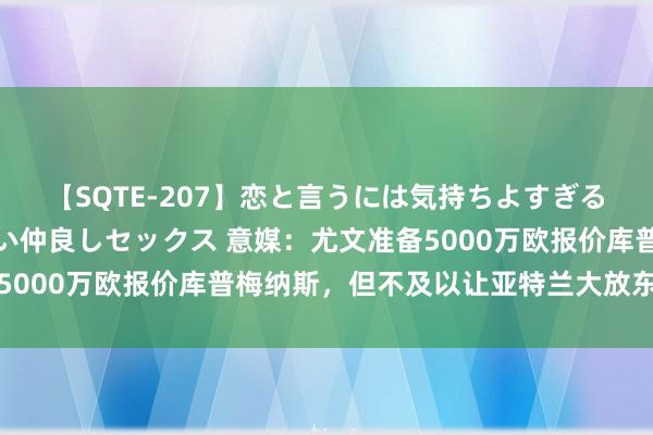 【SQTE-207】恋と言うには気持ちよすぎる。清らかな美少女と甘い仲良しセックス 意媒：尤文准备5000万欧报价库普梅纳斯，但不及以让亚特兰大放东说念主