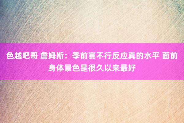 色越吧哥 詹姆斯：季前赛不行反应真的水平 面前身体景色是很久以来最好