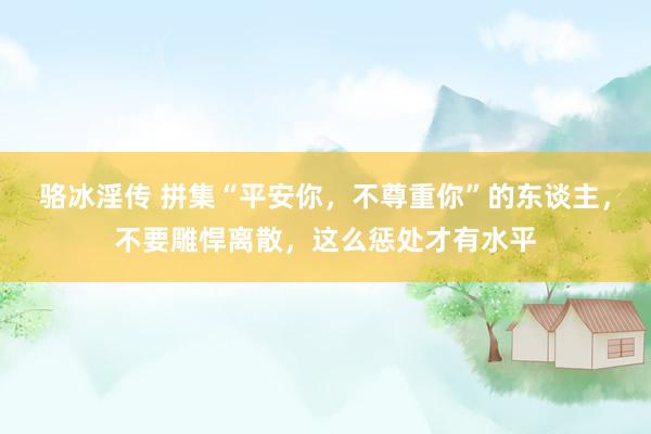 骆冰淫传 拼集“平安你，不尊重你”的东谈主，不要雕悍离散，这么惩处才有水平