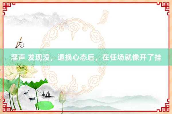 淫声 发现没，退换心态后，在任场就像开了挂