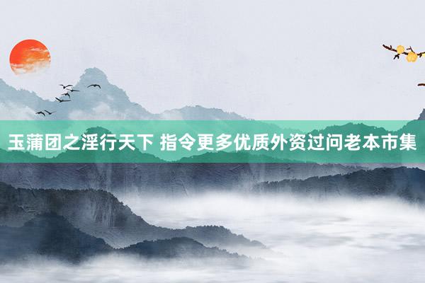 玉蒲团之淫行天下 指令更多优质外资过问老本市集