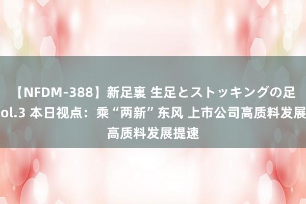 【NFDM-388】新足裏 生足とストッキングの足裏 Vol.3 本日视点：乘“两新”东风 上市公司高质料发展提速