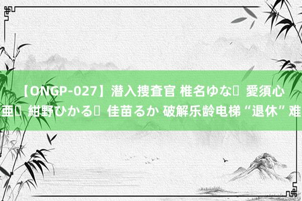 【ONGP-027】潜入捜査官 椎名ゆな・愛須心亜・紺野ひかる・佳苗るか 破解乐龄电梯“退休”难