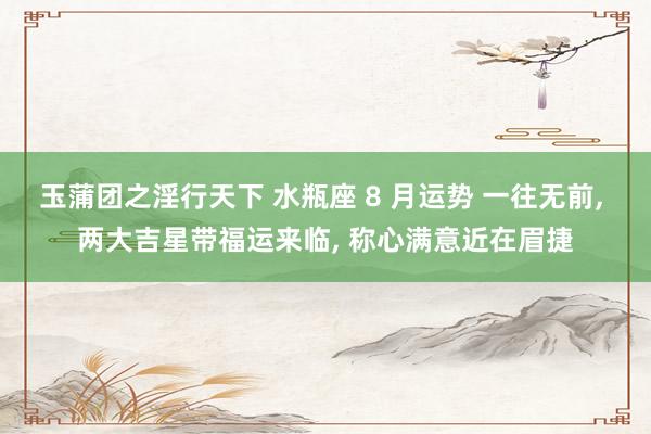 玉蒲团之淫行天下 水瓶座 8 月运势 一往无前， 两大吉星带福运来临， 称心满意近在眉捷