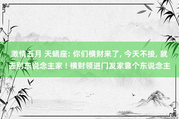 激情五月 天蝎座: 你们横财来了， 今天不接， 就去别东说念主家 ! 横财领进门发家靠个东说念主