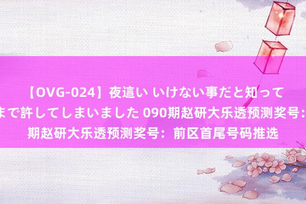 【OVG-024】夜這い いけない事だと知っていたけど生中出しまで許してしまいました 090期赵研大乐透预测奖号：前区首尾号码推选