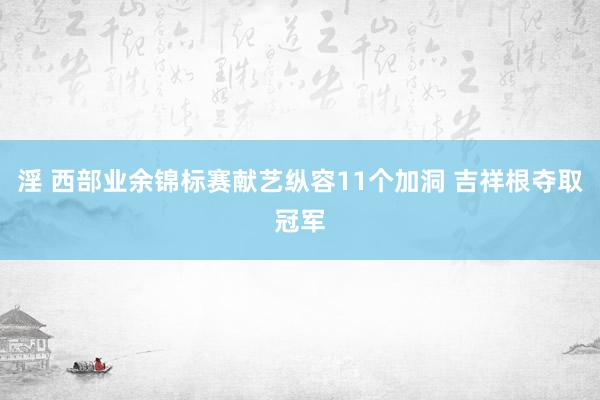 淫 西部业余锦标赛献艺纵容11个加洞 吉祥根夺取冠军