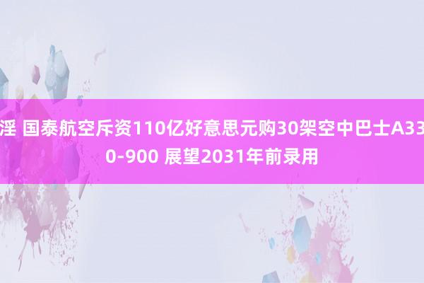 淫 国泰航空斥资110亿好意思元购30架空中巴士A330-900 展望2031年前录用