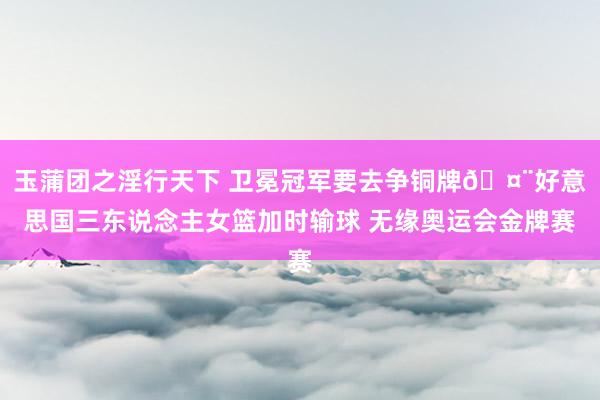 玉蒲团之淫行天下 卫冕冠军要去争铜牌?好意思国三东说念主女篮加时输球 无缘奥运会金牌赛