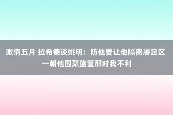 激情五月 拉希德谈姚明：防他要让他隔离餍足区 一朝他围聚篮筐那对我不利