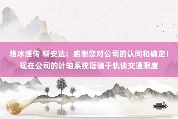 骆冰淫传 科安达：感谢您对公司的认同和确定！现在公司的计轴系统诓骗于轨谈交通限度