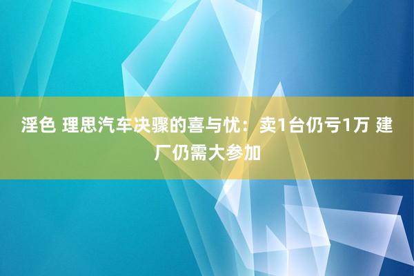 淫色 理思汽车决骤的喜与忧：卖1台仍亏1万 建厂仍需大参加